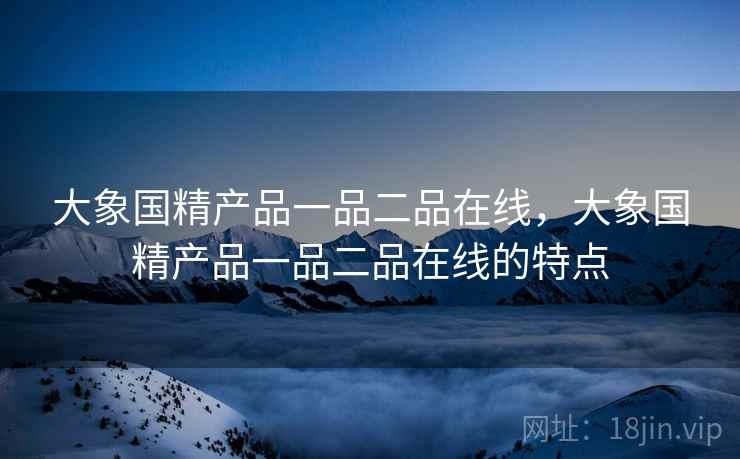 大象国精产品一品二品在线，大象国精产品一品二品在线的特点