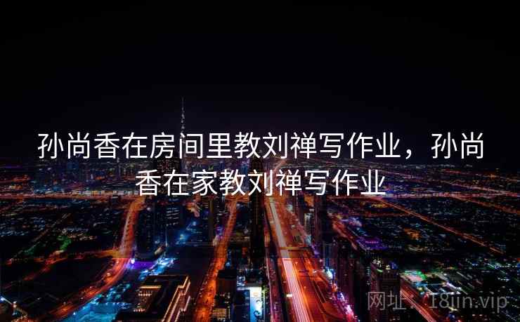 孙尚香在房间里教刘禅写作业，孙尚香在家教刘禅写作业