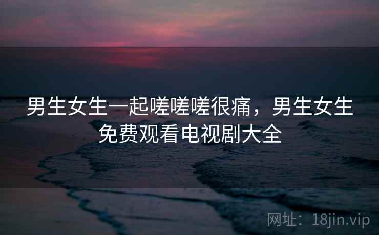 男生女生一起嗟嗟嗟很痛，男生女生免费观看电视剧大全