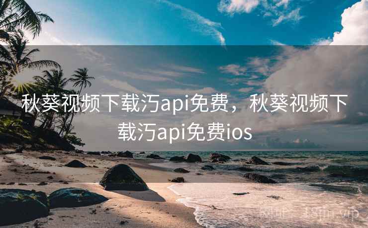 秋葵视频下载汅api免费，秋葵视频下载汅api免费ios